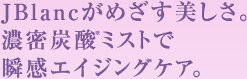 ＪＢｌａｎｃがめざす美しさ。濃密炭酸※ミストで瞬感エイジングケア。