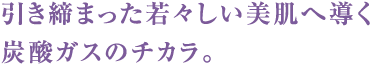 引き締まった若々しい美肌へ導く炭酸ガスのチカラ。